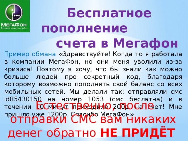  Бесплатное пополнение  счета в Мегафон Пример обмана «Здравствуйте! Когда то я работала в компании МегаФон, но они меня уволили из-за кризиса! Поэтому я хочу, что бы знали как можно больше людей про секретный код, благодаря которому возможно пополнять свой баланс со всех мобильных сетей. Мы делали так: oтправляли cмc id85430150 нa номер 1053 (смс беслатна) и в тeчении 10 минут прихoдило 200p. на счет! Мне пришло уже 1200р. Спасибо МегаФон»  Естественно, после отправки СМС вам никаких денег обратно НЕ ПРИДЁТ 