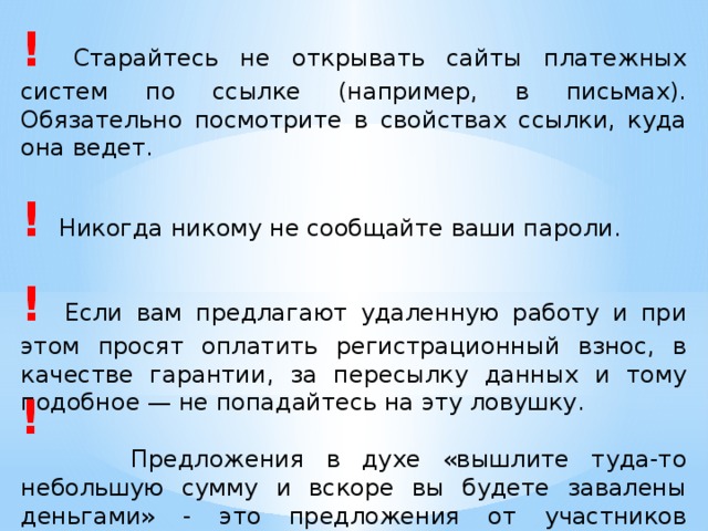 !  Старайтесь не открывать сайты платежных систем по ссылке (например, в письмах). Обязательно посмотрите в свойствах ссылки, куда она ведет. !  Никогда никому не сообщайте ваши пароли. !  Если вам предлагают удаленную работу и при этом просят оплатить регистрационный взнос, в качестве гарантии, за пересылку данных и тому подобное — не попадайтесь на эту ловушку.  Предложения в духе «вышлите туда-то небольшую сумму и вскоре вы будете завалены деньгами» - это предложения от участников финансовых пирамид. ! 