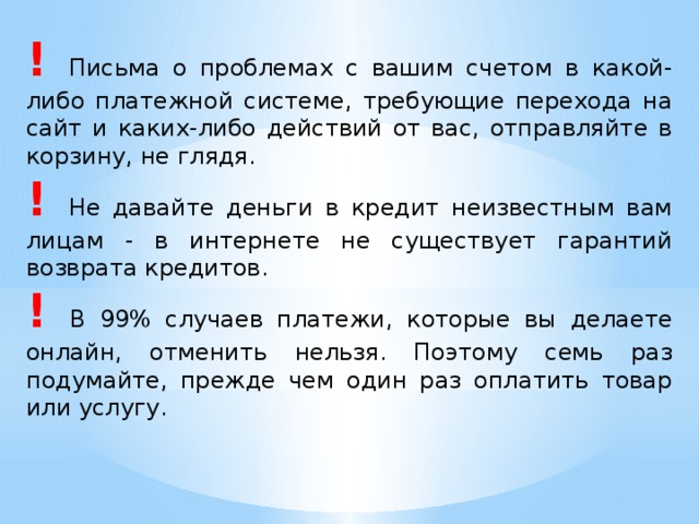 !  Письма о проблемах с вашим счетом в какой-либо платежной системе, требующие перехода на сайт и каких-либо действий от вас, отправляйте в корзину, не глядя. !  Не давайте деньги в кредит неизвестным вам лицам - в интернете не существует гарантий возврата кредитов. !  В 99% случаев платежи, которые вы делаете онлайн, отменить нельзя. Поэтому семь раз подумайте, прежде чем один раз оплатить товар или услугу. 