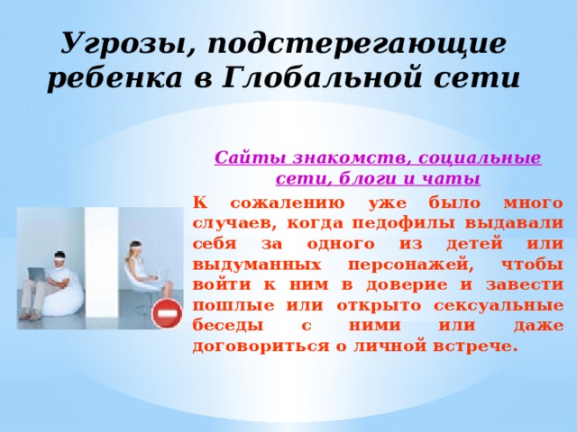 Угрозы, подстерегающие ребенка в Глобальной сети Сайты знакомств, социальные сети, блоги и чаты К сожалению уже было много случаев, когда педофилы выдавали себя за одного из детей или выдуманных персонажей, чтобы войти к ним в доверие и завести пошлые или открыто сексуальные беседы с ними или даже договориться о личной встрече.  