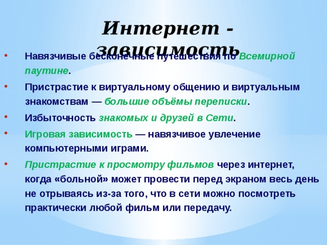 Интернет - зависимость Навязчивые бесконечные путешествия по Всемирной паутине . Пристрастие к виртуальному общению и виртуальным знакомствам — большие объёмы переписки . Избыточность знакомых и друзей в Сети . Игровая зависимость  — навязчивое увлечение компьютерными играми. Пристрастие к просмотру фильмов через интернет, когда «больной» может провести перед экраном весь день не отрываясь из-за того, что в сети можно посмотреть практически любой фильм или передачу. 