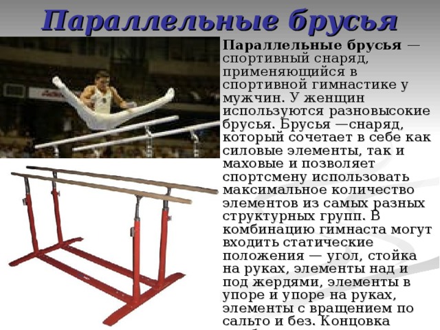 Параллельные брусья Параллельные брусья  — спортивный снаряд, применяющийся в спортивной гимнастике у мужчин. У женщин используются разновысокие брусья. Брусья —снаряд, который сочетает в себе как силовые элементы, так и маховые и позволяет спортсмену использовать максимальное количество элементов из самых разных структурных групп. В комбинацию гимнаста могут входить статические положения — угол, стойка на руках, элементы над и под жердями, элементы в упоре и упоре на руках, элементы с вращением по сальто и без. Концовка комбинации — это соскок.  