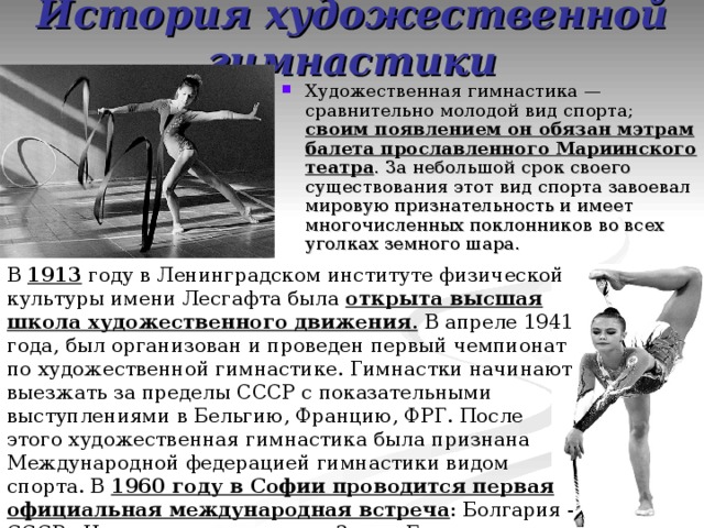 История художественной гимнастики Художественная гимнастика — сравнительно молодой вид спорта; своим появлением он обязан мэтрам балета прославленного Мариинского театра . За небольшой срок своего существования этот вид спорта завоевал мировую признательность и имеет многочисленных поклонников во всех уголках земного шара. В 1913 году в Ленинградском институте физической культуры имени Лесгафта была открыта высшая школа художественного движения . В апреле 1941 года, был организован и проведен первый чемпионат по художественной гимнастике. Гимнастки начинают выезжать за пределы СССР с показательными выступлениями в Бельгию, Францию, ФРГ. После этого художественная гимнастика была признана Международной федерацией гимнастики видом спорта. В 1960 году в Софии проводится первая официальная международная встреча : Болгария - СССР - Чехословакия, а спустя 3 года Будапеште проходят первые официальные международные соревнования, названные Кубком Европы.  