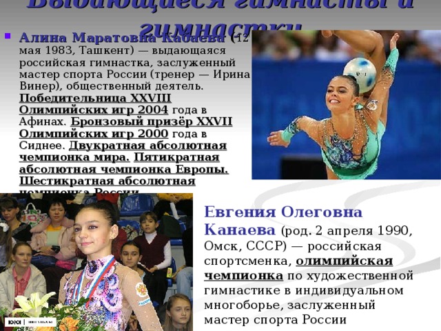 Выдающиеся гимнасты и гимнастки Алина Маратовна Кабаева ( 12 мая 1983, Ташкент) — выдающаяся российская гимнастка, заслуженный мастер спорта России (тренер — Ирина Винер), общественный деятель. Победительница XXVIII Олимпийских игр 2004 года в Афинах. Бронзовый призёр XXVII Олимпийских игр 2000 года в Сиднее. Двукратная абсолютная чемпионка мира.  Пятикратная абсолютная чемпионка Европы.  Шестикратная абсолютная чемпионка России . Евгения Олеговна Канаева (род. 2 апреля 1990, Омск, СССР) — российская спортсменка, олимпийская чемпионка по художественной гимнастике в индивидуальном многоборье, заслуженный мастер спорта России 