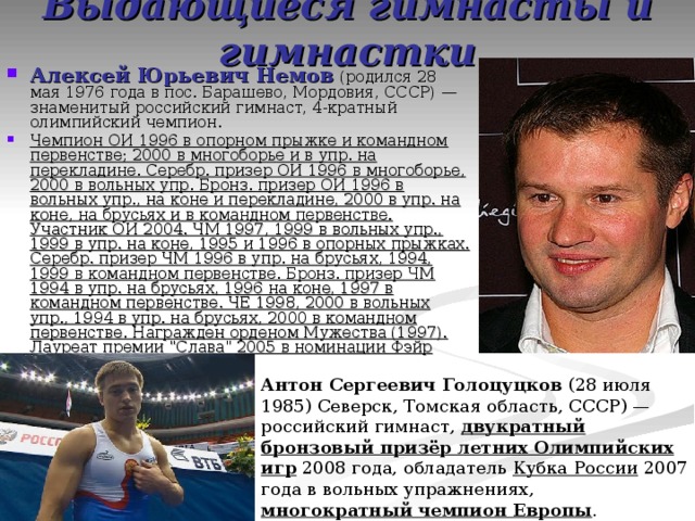 Выдающиеся гимнасты и гимнастки Алексей Юрьевич Немов (родился 28 мая 1976 года в пос. Барашево, Мордовия, СССР) — знаменитый российский гимнаст, 4-кратный олимпийский чемпион. Чемпион ОИ 1996 в опорном прыжке и командном первенстве; 2000 в многоборье и в упр. на перекладине. Серебр. призер ОИ 1996 в многоборье, 2000 в вольных упр. Бронз. призер ОИ 1996 в вольных упр., на коне и перекладине, 2000 в упр. на коне, на брусьях и в командном первенстве. Участник ОИ 2004. ЧМ 1997, 1999 в вольных упр., 1999 в упр. на коне, 1995 и 1996 в опорных прыжках. Серебр. призер ЧМ 1996 в упр. на брусьях, 1994, 1999 в командном первенстве. Бронз. призер ЧМ 1994 в упр. на брусьях, 1996 на коне, 1997 в командном первенстве. ЧЕ 1998, 2000 в вольных упр., 1994 в упр. на брусьях, 2000 в командном первенстве. Награжден орденом Мужества (1997). Лауреат премии 