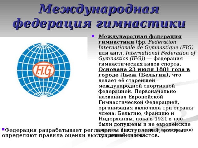 Международная федерация гимнастики Международная федерация гимнастики (фр.  Federation Internationale de Gymnastique (FIG) или англ. International Federation of Gymnastics (IFG) ) — федерация гимнастических видов спорта. Основана 23 июля 1881 года в городе Льеж (Бельгия), что делает её старейшей международной спортивной федерацией. Первоначально названная Европейской Гимнастической Федерацией, организация включала три страны-члена: Бельгию, Францию и Нидерланды, пока в 1921 в неё были допущены и не европейские страны. Тогда она и получила своё современное имя. Федерация разрабатывает регламенты выступлений, которые определяют правила оценки выступлений гимнастов. 