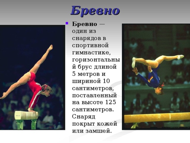 Бревно Бревно  — один из снарядов в спортивной гимнастике, горизонтальный брус длиной 5 метров и шириной 10 сантиметров, поставленный на высоте 125 сантиметров. Снаряд покрыт кожей или замшей. 