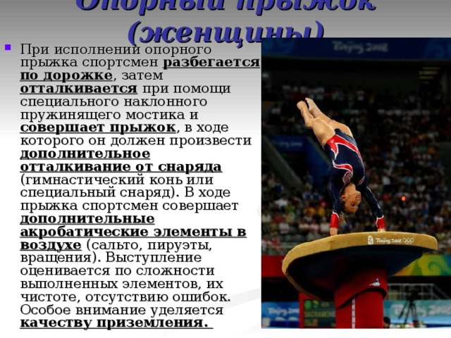 Опорный прыжок (женщины) При исполнении опорного прыжка спортсмен разбегается по дорожке , затем отталкивается при помощи специального наклонного пружинящего мостика и совершает прыжок , в ходе которого он должен произвести дополнительное отталкивание от снаряда (гимнастический конь или специальный снаряд). В ходе прыжка спортсмен совершает дополнительные акробатические элементы в воздухе (сальто, пируэты, вращения). Выступление оценивается по сложности выполненных элементов, их чистоте, отсутствию ошибок. Особое внимание уделяется качеству приземления. 