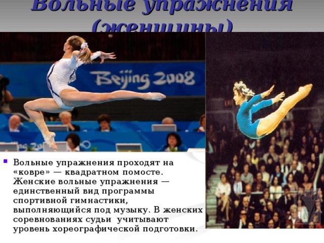 Вольные упражнения (женщины) Вольные упражнения проходят на «ковре» — квадратном помосте. Женские вольные упражнения — единственный вид программы спортивной гимнастики, выполняющийся под музыку. В женских соревнованиях судьи учитывают уровень хореографической подготовки. 