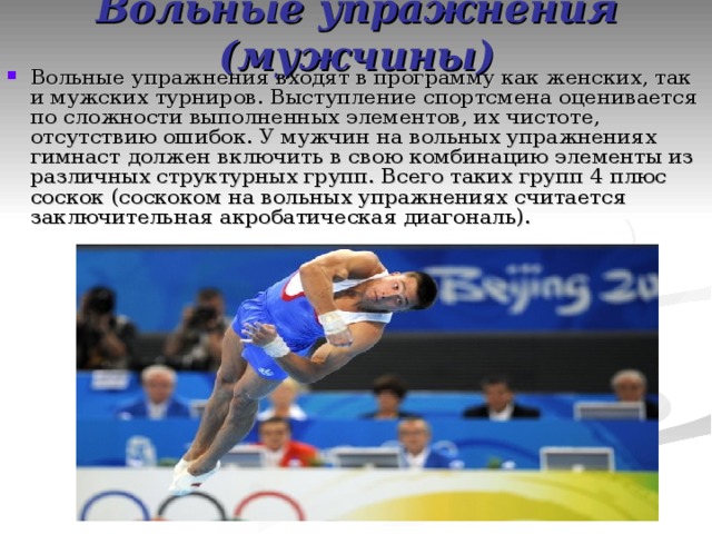 Вольные упражнения (мужчины) Вольные упражнения входят в программу как женских, так и мужских турниров. Выступление спортсмена оценивается по сложности выполненных элементов, их чистоте, отсутствию ошибок. У мужчин на вольных упражнениях гимнаст должен включить в свою комбинацию элементы из различных структурных групп. Всего таких групп 4 плюс соскок (соскоком на вольных упражнениях считается заключительная акробатическая диагональ). 