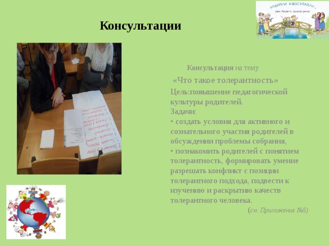  Консультации  Консультация на тему  «Что такое толерантность» Цель:повышение педагогической культуры родителей.  Задачи:   • создать условия для активного и сознательного участия родителей в обсуждении проблемы собрания,  • познакомить родителей с понятием толерантность, формировать умение разрешать конфликт с позиции толерантного подхода, подвести к изучению и раскрытию качеств толерантного человека.  ( см. Приложение №5) 