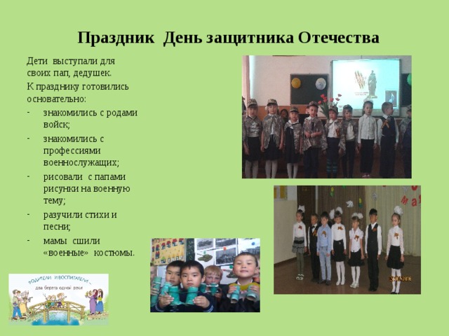 Праздник День защитника Отечества Дети выступали для своих пап, дедушек. К празднику готовились основательно: знакомились с родами войск; знакомились с профессиями военнослужащих; рисовали с папами рисунки на военную тему; разучили стихи и песни; мамы сшили «военные» костюмы. 
