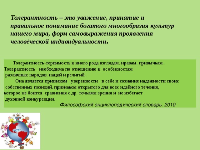  Толерантность-терпимость к иного рода взглядам, нравам, привычкам.  Толерантность необходима по отношению к особенностям   различных народов, наций и религий.   Она является признаком  уверенности в себе и сознания надежности своих   собственных позиций, признаком открытого для всех идейного течения,  которое не боится сравнения с др. точками зрения и  не избегает   духовной конкуренции.   Философский энциклопедический словарь. 2010 Толерантность – это уважение, принятие и правильное понимание богатого многообразия культур нашего мира, форм самовыражения проявления человеческой индивидуальности .   . 