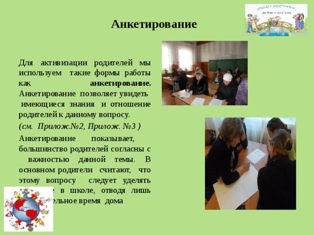 Анкетирование  Для активизации родителей мы используем такие формы работы как анкетирование. Анкетирование позволяет увидеть имеющиеся знания и отношение родителей к данному вопросу. (см. Прилож.№2, Прилож. №3 ) Анкетирование показывает, большинство родителей согласны с важностью данной темы. В основном родители считают, что этому вопросу следует уделять внимание в школе, отводя лишь незначительное время дома 