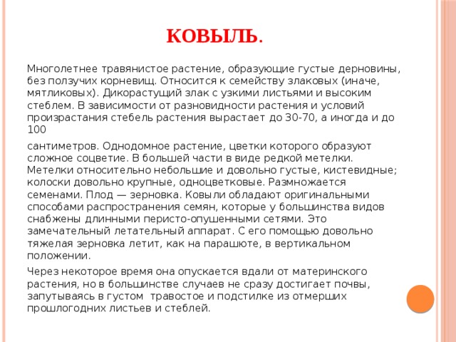 Ковыль . Многолетнее травянистое растение, образующие густые дерновины, без ползучих корневищ. Относится к семейству злаковых (иначе, мятликовых). Дикорастущий злак с узкими листьями и высоким стеблем. В зависимости от разновидности растения и условий произрастания стебель растения вырастает до 30-70, а иногда и до 100 сантиметров. Однодомное растение, цветки которого образуют сложное соцветие. В большей части в виде редкой метелки. Метелки относительно небольшие и довольно густые, кистевидные; колоски довольно крупные, одноцветковые. Размножается семенами. Плод — зерновка. Ковыли обладают оригинальными способами распространения семян, которые у большинства видов снабжены длинными перисто-опушенными сетями. Это замечательный летательный аппарат. С его помощью довольно тяжелая зерновка летит, как на парашюте, в вертикальном положении. Через некоторое время она опускается вдали от материнского растения, но в большинстве случаев не сразу достигает почвы, запутываясь в густом травостое и подстилке из отмерших прошлогодних листьев и стеблей. 