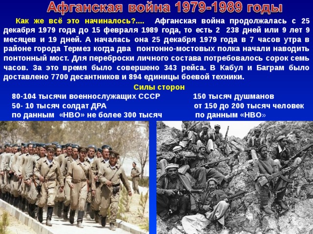 Как же всё это начиналось?.... Афганская война продолжалась с 25 декабря 1979 года до 15 февраля 1989 года, то есть 2 238 дней или 9 лет 9 месяцев и 19 дней. А началась она 25 декабря 1979 года в 7 часов утра в районе города Термез когда два понтонно-мостовых полка начали наводить понтонный мост. Для переброски личного состава потребовалось сорок семь часов. За это время было совершено 343 рейса. В Кабул и Баграм было доставлено 7700 десантников и 894 единицы боевой техники. Силы сторон 80-104 тысячи военнослужащих СССР 150 тысяч душманов 50- 10 тысяч солдат ДРА от 150 до 200 тысяч человек по данным «НВО» не более 300 тысяч по данным «НВО » 