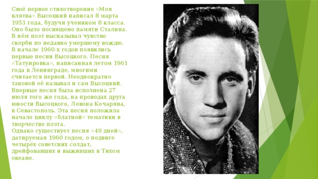 Своё первое стихотворение «Моя клятва» Высоцкий написал 8 марта 1953 года, будучи учеником 8 класса. Оно было посвящено памяти Сталина. В нём поэт высказывал чувство скорби по недавно умершему вождю.  В начале 1960-х годов появились первые песни Высоцкого. Песня «Татуировка», написанная летом 1961 года в Ленинграде, многими считается первой. Неоднократно таковой её называл и сам Высоцкий. Впервые песня была исполнена 27 июля того же года, на проводах друга юности Высоцкого, Левона Кочаряна, в Севастополь. Эта песня положила начало циклу «блатной» тематики в творчестве поэта.  Однако существует песня «49 дней», датируемая 1960 годом, о подвиге четырёх советских солдат, дрейфовавших и выживших в Тихом океане. 