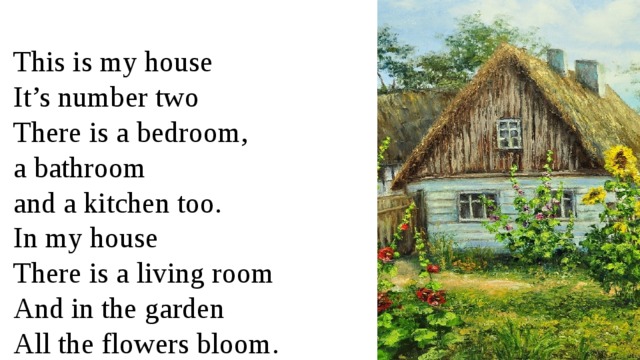 This is my house It’s number two There is a bedroom, a bathroom and a kitchen too. In my house There is a living room And in the garden All the flowers bloom. 