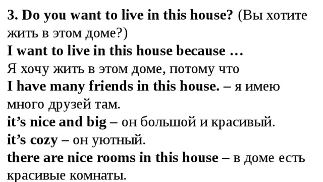 3. Do you want to live in this house? (Вы хотите жить в этом доме?) I want to live in this house because … Я хочу жить в этом доме, потому что I have many friends in this house. – я имею много друзей там. it’s nice and big – он большой и красивый. it’s cozy – он уютный. there are nice rooms in this house – в доме есть красивые комнаты.  