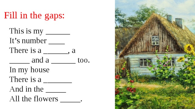 Fill in the gaps: This is my ______ It’s number ____ There is a ______, a _____ and a ______ too. In my house There is a _______ And in the _____ All the flowers _____. 