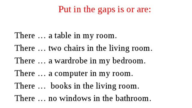 Put in the gaps is or are: There … a table in my room. There … two chairs in the living room. There … a wardrobe in my bedroom. There … a computer in my room. There … books in the living room. There … no windows in the bathroom. 
