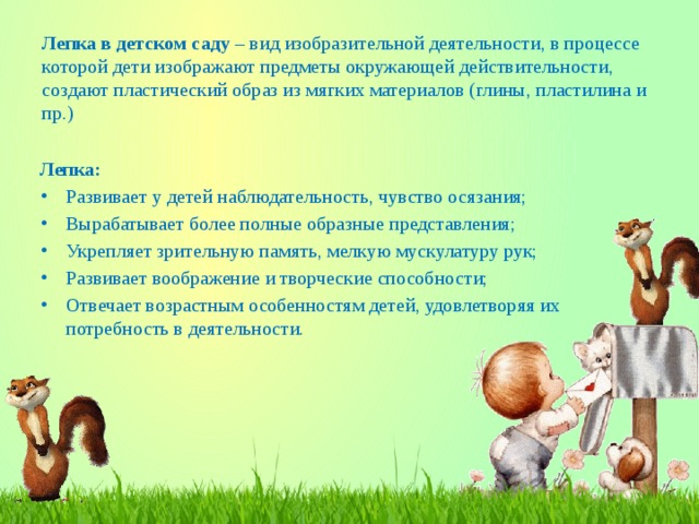  Лепка в детском саду – вид изобразительной деятельности, в процессе которой дети изображают предметы окружающей действительности, создают пластический образ из мягких материалов (глины, пластилина и пр.) Лепка: Развивает у детей наблюдательность, чувство осязания; Вырабатывает более полные образные представления; Укрепляет зрительную память, мелкую мускулатуру рук; Развивает воображение и творческие способности; Отвечает возрастным особенностям детей, удовлетворяя их потребность в деятельности. 