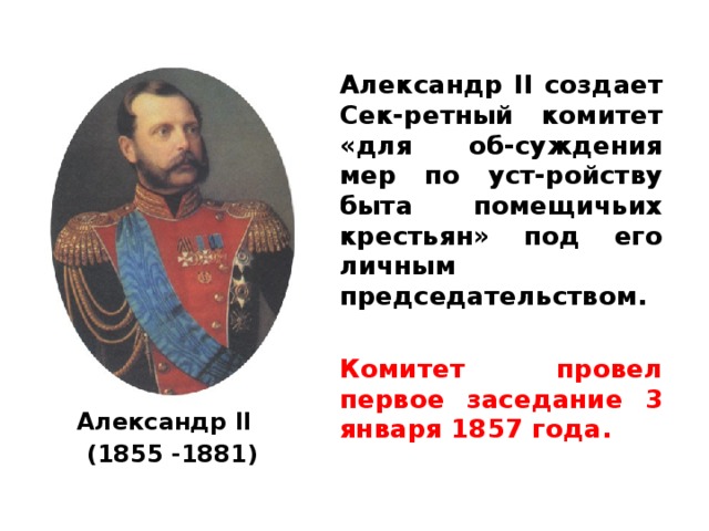 Александр II создает Сек-ретный комитет «для об-суждения мер по уст-ройству быта помещичьих крестьян» под его личным председательством.  Комитет провел первое заседание 3 января 1857 года.  Александр II   (1855 - 1881) 