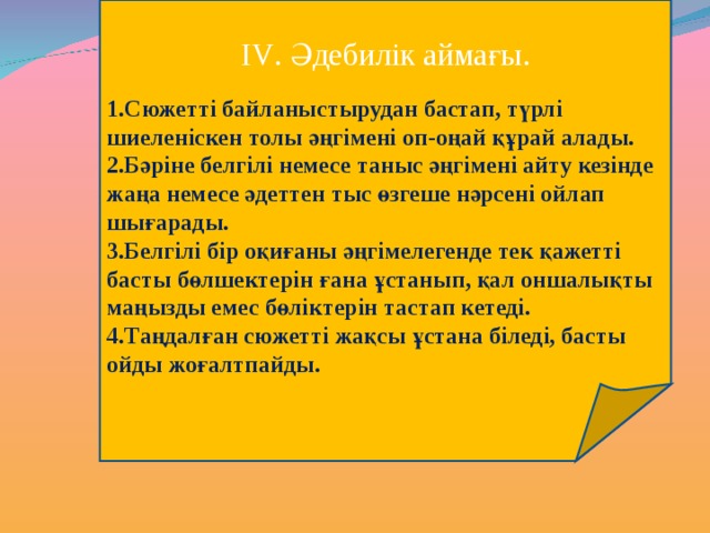 І V . Әдебилік аймағы. Сюжетті байланыстырудан бастап, түрлі шиеленіскен толы әңгімені оп-оңай құрай алады. Бәріне белгілі немесе таныс әңгімені айту кезінде жаңа немесе әдеттен тыс өзгеше нәрсені ойлап шығарады. Белгілі бір оқиғаны әңгімелегенде тек қажетті басты бөлшектерін ғана ұстанып, қал оншалықты маңызды емес бөліктерін тастап кетеді. Таңдалған сюжетті жақсы ұстана біледі, басты ойды жоғалтпайды. 