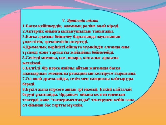 V . Әртістік аймақ Басқа кейіпкердің, адамның рөліне оңай кіреді. Актерлік ойынға қызығушылық танытады. Басқа адамды бейнелеу барысында дауысының үндестігін, ерекшелігін өзгертеді. Драмалық көріністі ойнауға мүмкіндік алғанда оны түсінеді және тартысты жайдайды бейнелейді. Сезімді мимика, ым, ишара, қозғалыс арқылы жеткізеді. Белгілі бір нәрсе жайлы айтып жатқанда басқа адамдардың эмоциялы реакциясын келтіруге тырысады. Ол оңай драмалайды, сезім мен эмоциялы қайғыруды береді. Бүкіл жаңа нәрсеге ашық әрі икемді. Ескіні қайталай беруді ұнатпайды. Әрдайым ойына келген идеясын тексерді және “эксперименталды” тексеруден кейін ғана ол ойынан бас тартуы мүмкін. 
