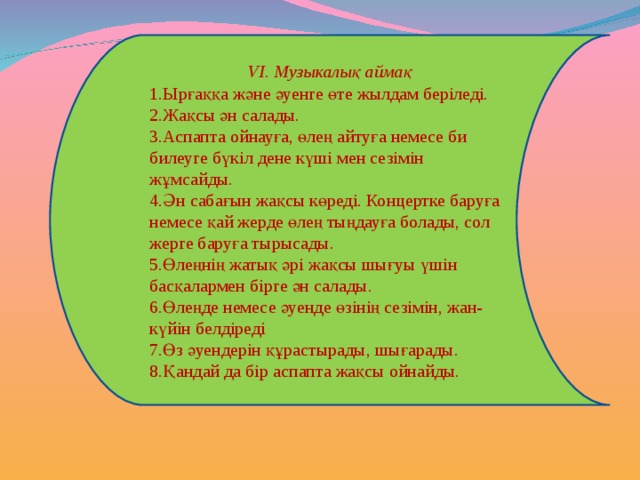 V І. Музыкалық аймақ Ырғаққа және әуенге өте жылдам беріледі. Жақсы ән салады. Аспапта ойнауға, өлең айтуға немесе би билеуге бүкіл дене күші мен сезімін жұмсайды. Ән сабағын жақсы көреді. Концертке баруға немесе қай жерде өлең тыңдауға болады, сол жерге баруға тырысады. Өлеңнің жатық әрі жақсы шығуы үшін басқалармен бірге ән салады. Өлеңде немесе әуенде өзінің сезімін, жан-күйін белдіреді Өз әуендерін құрастырады, шығарады. Қандай да бір аспапта жақсы ойнайды. 