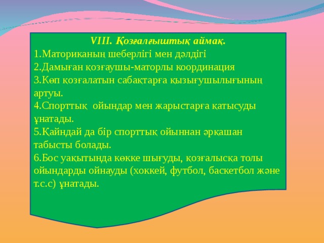 V ІІІ. Қозғалғыштық аймақ. Маториканың шеберлігі мен дәлдігі Дамыған қозғаушы-маторлы координация Көп қозғалатын сабақтарға қызығушылығының артуы. Спорттық ойындар мен жарыстарға қатысуды ұнатады. Қайндай да бір спорттық ойыннан әрқашан табысты болады. Бос уақытында көкке шығуды, қозғалысқа толы ойындарды ойнауды (хоккей, футбол, баскетбол және т.с.с) ұнатады. 