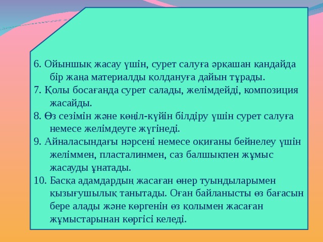 6. Ойыншық жасау үшін, сурет салуға әрқашан қандайда бір жаңа материалды қолдануға дайын тұрады. 7. Қолы босағанда сурет салады, желімдейді, композиция жасайды. 8. Өз сезімін және көңіл-күйін білдіру үшін сурет салуға немесе желімдеуге жүгінеді. 9. Айналасындағы нәрсені немесе оқиғаны бейнелеу үшін желіммен, пласталинмен, саз балшықпен жұмыс жасауды ұнатады. 10. Басқа адамдардың жасаған өнер туындыларымен қызығушылық танытады. Оған байланысты өз бағасын бере алады және көргенін өз қолымен жасаған жұмыстарынан көргісі келеді. 
