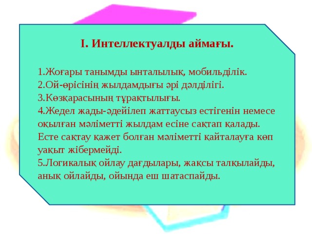 І. Интеллектуалды аймағы.  Жоғары танымды ынталылық, мобильділік. Ой-өрісінің жылдамдығы әрі дәлділігі. Көзқарасының тұрақтылығы. Жедел жады-әдейілеп жаттаусыз естігенін немесе оқылған мәліметті жылдам есіне сақтап қалады. Есте сақтау қажет болған мәліметті қайталауға көп уақыт жібермейді. Логикалық ойлау дағдылары, жақсы талқылайды, анық ойлайды, ойында еш шатаспайды. 