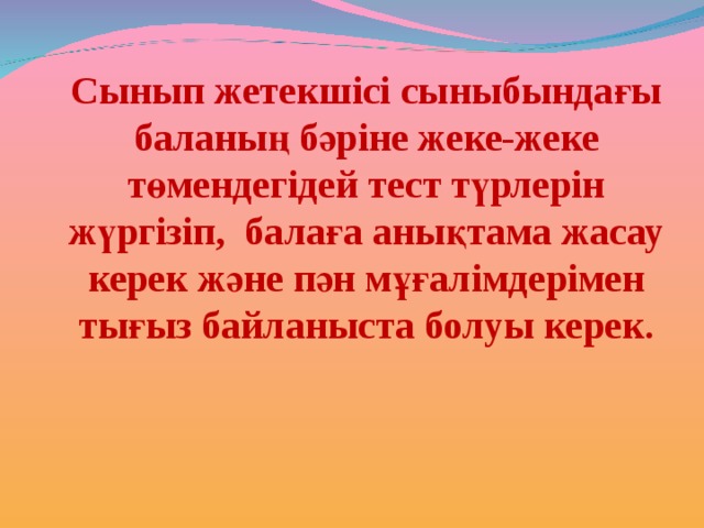 Сынып жетекшісі сыныбындағы баланың бәріне жеке-жеке төмендегідей тест түрлерін жүргізіп, балаға анықтама жасау керек және пән мұғалімдерімен тығыз байланыста болуы керек. 