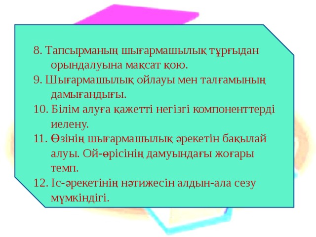 8. Тапсырманың шығармашылық тұрғыдан орындалуына мақсат қою. 9. Шығармашылық ойлауы мен талғамының дамығандығы. 10. Білім алуға қажетті негізгі компоненттерді иелену. 11. Өзінің шығармашылық әрекетін бақылай алуы. Ой-өрісінің дамуындағы жоғары темп. 12. Іс-әрекетінің нәтижесін алдын-ала сезу мүмкіндігі. 