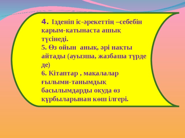 4. Ізденіп іс-әрекеттің –себебін қарым-қатынаста ашық түсінеді. 5. Өз ойын анық, әрі нақты айтады (ауызша, жазбаша түрде де) 6. Кітаптар , мақалалар ғылыми-танымдық басылымдарды оқуда өз құрбыларынан көш ілгері. 