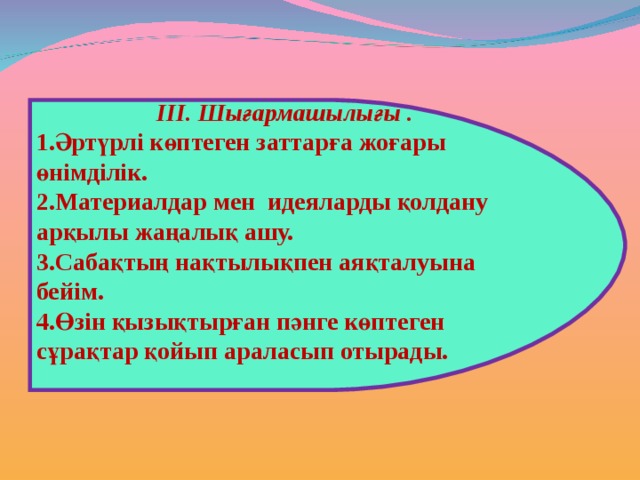 ІІІ. Шығармашылығы . Әртүрлі көптеген заттарға жоғары өнімділік. Материалдар мен идеяларды қолдану арқылы жаңалық ашу. Сабақтың нақтылықпен аяқталуына бейім. Өзін қызықтырған пәнге көптеген сұрақтар қойып араласып отырады.  