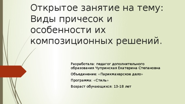 Открытое занятие на тему: Виды причесок и особенности их композиционных решений. Разработала: педагог дополнительного образования Чупринская Екатерина Степановна Объединение: «Парикмахерское дело» Программа: «Стиль» Возраст обучающихся: 13-18 лет 