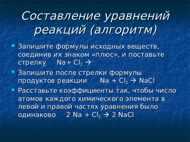 Составление уравнений реакций (алгоритм) Запишите формулы исходных веществ, соединив их знаком «плюс», и поставьте стрелку Na+ Cl 2   Запишите после стрелки формулы продуктов реакции Na + Cl 2    NaCl Расставьте коэффициенты так, чтобы число атомов каждого химического элемента в левой и правой частях уравнения было одинаково 2 Na + Cl 2   2 NaCl 