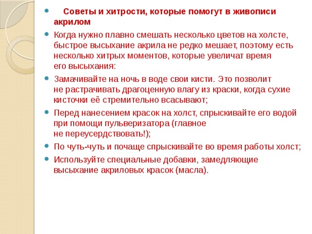  Советы и хитрости, которые помогут в живописи акрилом Когда нужно плавно смешать несколько цветов на холсте, быстрое высыхание акрила не редко мешает, поэтому есть несколько хитрых моментов, которые увеличат время его высыхания: Замачивайте на ночь в воде свои кисти. Это позволит не растрачивать драгоценную влагу из краски, когда сухие кисточки её стремительно всасывают; Перед нанесением красок на холст, спрыскивайте его водой при помощи пульверизатора (главное не переусердствовать!); По чуть-чуть и почаще спрыскивайте во время работы холст; Используйте специальные добавки, замедляющие высыхание акриловых красок (масла). 