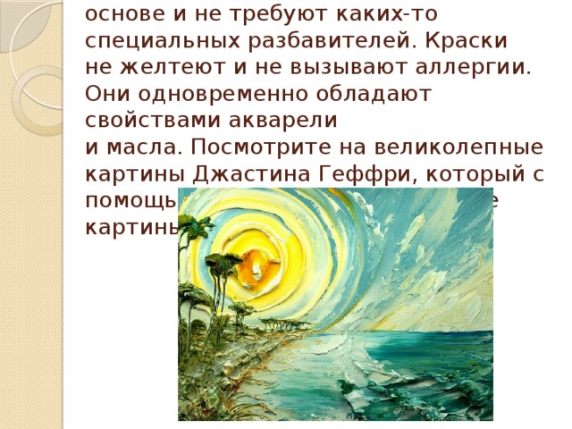 Акриловые краски сделаны на водной основе и не требуют каких-то специальных разбавителей. Краски не желтеют и не вызывают аллергии. Они одновременно обладают свойствами акварели и масла. Посмотрите на великолепные картины Джастина Геффри, который с помощью акрила рисует объемные картины!   