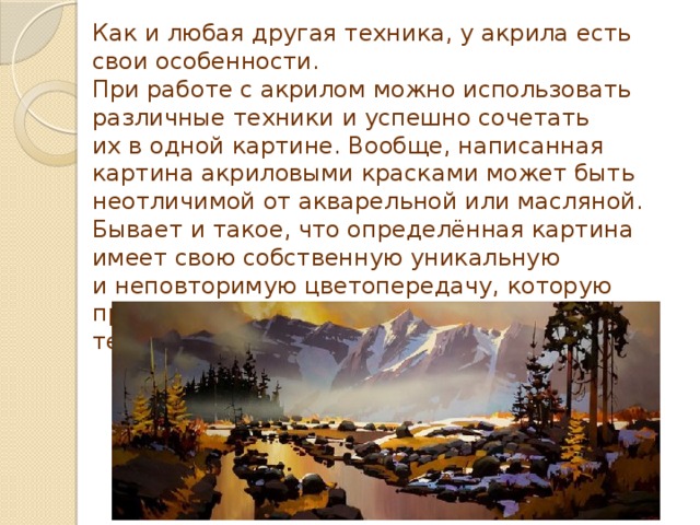Как и любая другая техника, у акрила есть свои особенности. При работе с акрилом можно использовать различные техники и успешно сочетать их в одной картине. Вообще, написанная картина акриловыми красками может быть неотличимой от акварельной или масляной. Бывает и такое, что определённая картина имеет свою собственную уникальную и неповторимую цветопередачу, которую практически невозможно повторить другой техникой.  