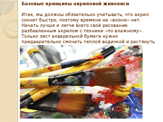 Базовые принципы акриловой живописи   Итак, мы должны обязательно учитывать, что акрил сохнет быстро, поэтому времени на «возню» нет. Начать лучше и легче всего своё рисование разбавленным акрилом с техники «по влажному». Только лист акварельной бумаги нужно предварительно смочить теплой водичкой и растянуть на планшете, скрепив влажные края малярным скотчем. 
