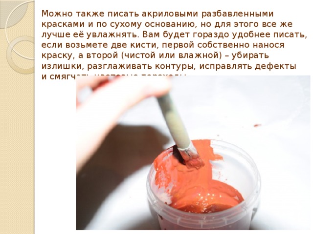 Можно также писать акриловыми разбавленными красками и по сухому основанию, но для этого все же лучше её увлажнять. Вам будет гораздо удобнее писать, если возьмете две кисти, первой собственно нанося краску, а второй (чистой или влажной) – убирать излишки, разглаживать контуры, исправлять дефекты и смягчать цветовые переходы. 