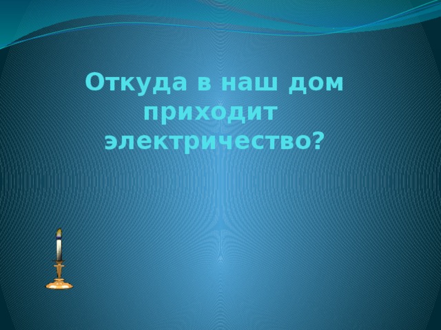 Откуда в наш дом приходит  электричество? 