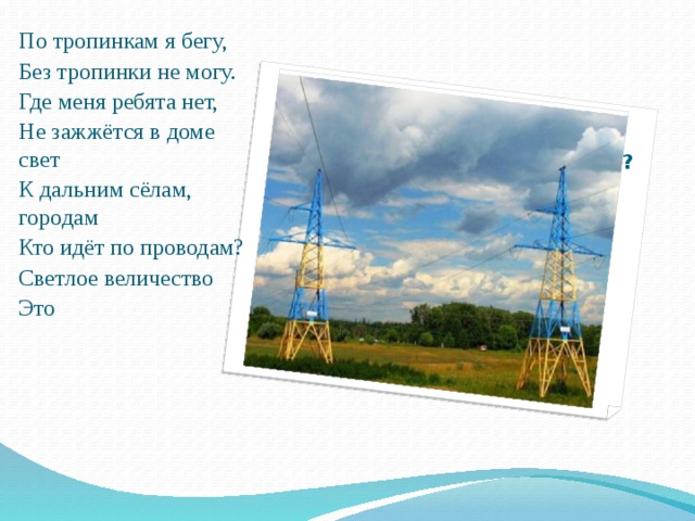 Что заставляет работать лампочку? По тропинкам я бегу, Без тропинки не могу. Где меня ребята нет, Не зажжётся в доме свет К дальним сёлам, городам Кто идёт по проводам? Светлое величество Это 