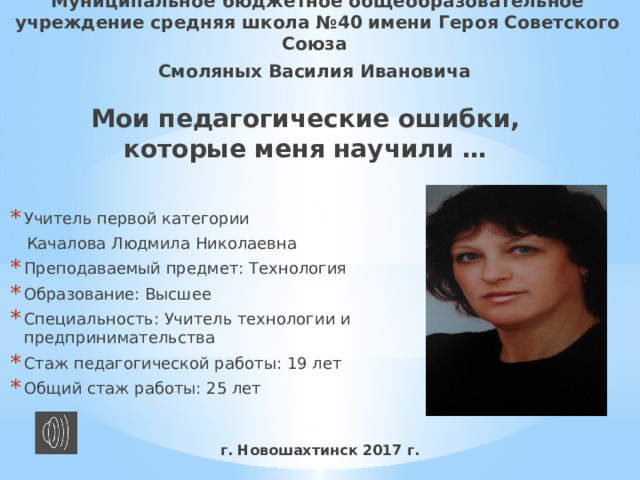 Муниципальное бюджетное общеобразовательное учреждение средняя школа №40 имени Героя Советского Союза Смоляных Василия Ивановича Мои педагогические ошибки, которые меня научили … Учитель первой категории  Качалова Людмила Николаевна Преподаваемый предмет: Технология Образование: Высшее Специальность: Учитель технологии и предпринимательства Стаж педагогической работы: 19 лет Общий стаж работы: 25 лет г. Новошахтинск 2017 г. 