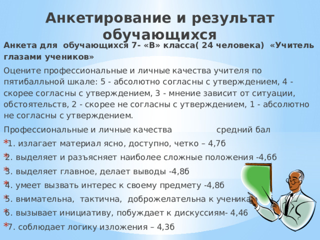 Анкетирование и результат обучающихся Анкета для обучающихся 7- «В» класса( 24 человека) «Учитель глазами учеников» Оцените профессиональные и личные качества учителя по пятибалльной шкале: 5 - абсолютно согласны с утверждением, 4 - скорее согласны с утверждением, 3 - мнение зависит от ситуации, обстоятельств, 2 - скорее не согласны с утверждением, 1 - абсолютно не согласны с утверждением. Профессиональные и личные качества средний бал  1. излагает материал ясно, доступно, четко – 4,7б 2. выделяет и разъясняет наиболее сложные положения -4,6б 3. выделяет главное, делает выводы -4,8б 4. умеет вызвать интерес к своему предмету -4,8б 5. внимательна, тактична, доброжелательна к ученикам- 5б 6. вызывает инициативу, побуждает к дискуссиям- 4,46  7. соблюдает логику изложения – 4,3б 