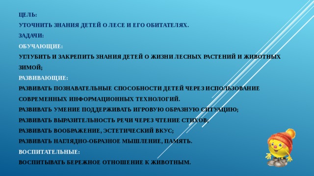 Цель:  уточнить знания детей о лесе и его обитателях.  Задачи:  Обучающие:  углубить и закрепить знания детей о жизни лесных растений и животных зимой;  развивающие:  развивать познавательные способности детей через использование современных информационных технологий.  развивать умение поддерживать игровую образную ситуацию;  развивать выразительность речи через чтение стихов;  развивать воображение, эстетический вкус;  развивать наглядно-образное мышление, память.  воспитательные:  воспитывать бережное отношение к животным.   