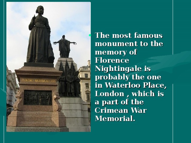 The most famous monument to the memory of Florence Nightingale is probably the one in Waterloo Place, London , which is a part of the Crimean War Memorial.